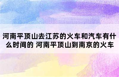 河南平顶山去江苏的火车和汽车有什么时间的 河南平顶山到南京的火车